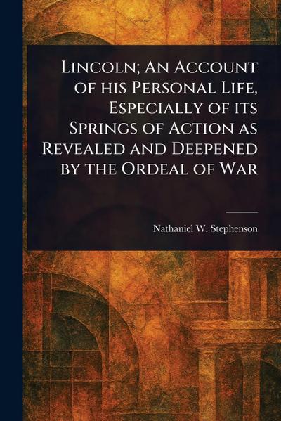 Lincoln; An Account of His Personal Life, Especially of Its Springs of Action as Revealed and Deepened by the Ordeal of War