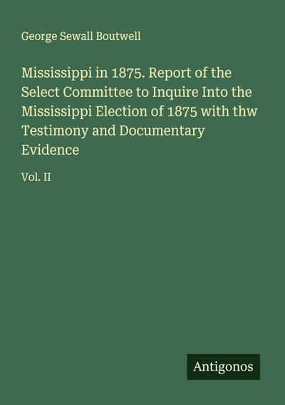 Mississippi in 1875. Report of the Select Committee to Inquire Into the Mississippi Election of 1875 with thw Testimony and Documentary Evidence