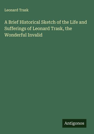 A Brief Historical Sketch of the Life and Sufferings of Leonard Trask, the Wonderful Invalid