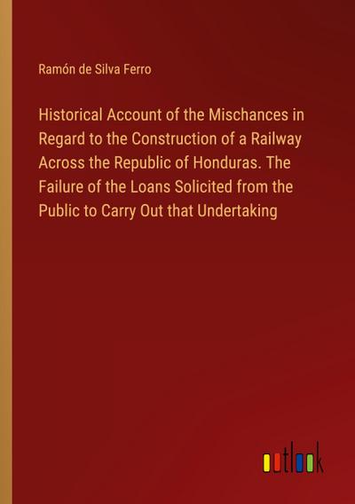 Historical Account of the Mischances in Regard to the Construction of a Railway Across the Republic of Honduras. The Failure of the Loans Solicited from the Public to Carry Out that Undertaking
