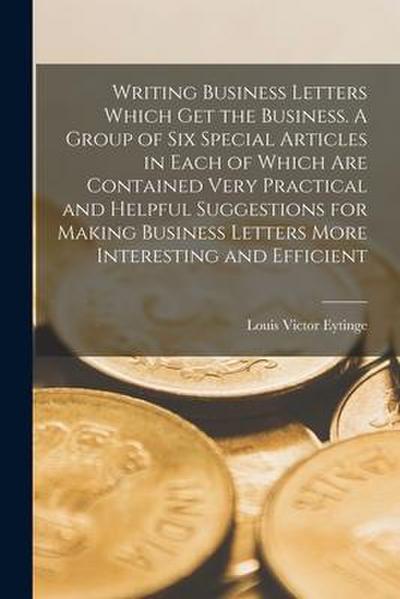 Writing Business Letters Which get the Business. A Group of six Special Articles in Each of Which are Contained Very Practical and Helpful Suggestions