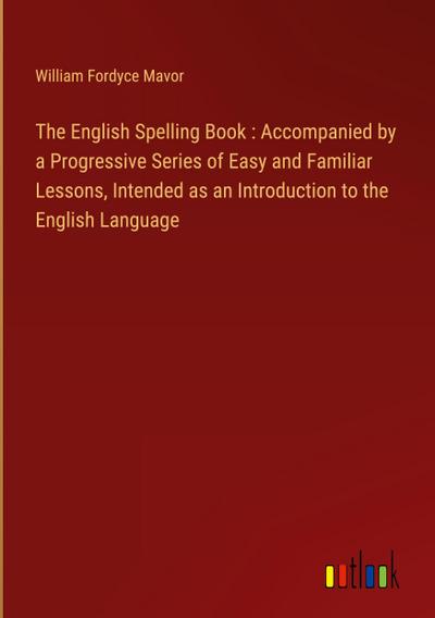 The English Spelling Book : Accompanied by a Progressive Series of Easy and Familiar Lessons, Intended as an Introduction to the English Language