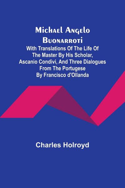 Michael Angelo Buonarroti; With Translations Of The Life Of The Master By His Scholar, Ascanio Condivi, And Three Dialogues From The Portugese By Francisco d’Ollanda
