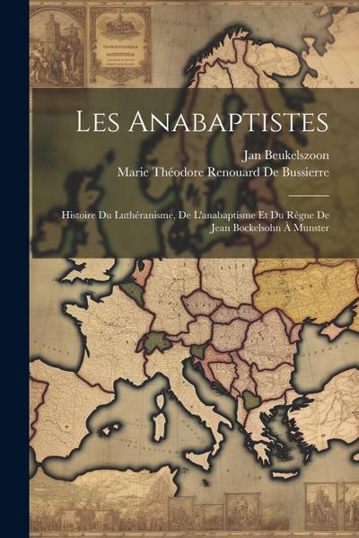Les Anabaptistes: Histoire Du Luthéranisme, De L’anabaptisme Et Du Règne De Jean Bockelsohn À Munster