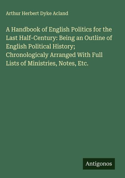 A Handbook of English Politics for the Last Half-Century: Being an Outline of English Political History; Chronologicaly Arranged With Full Lists of Ministries, Notes, Etc.