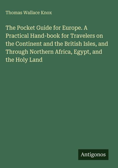 The Pocket Guide for Europe. A Practical Hand-book for Travelers on the Continent and the British Isles, and Through Northern Africa, Egypt, and the Holy Land