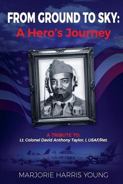 From Ground to Sky: A Hero’s Journey: A Tribute To Lt. Colonel David Anthony Taylor, I, USAF/Ret.