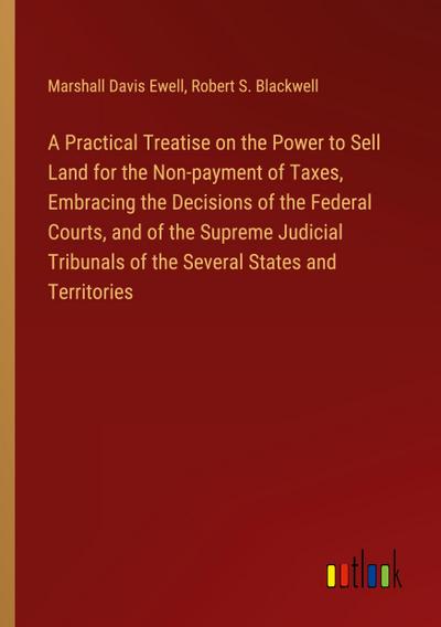 A Practical Treatise on the Power to Sell Land for the Non-payment of Taxes, Embracing the Decisions of the Federal Courts, and of the Supreme Judicial Tribunals of the Several States and Territories