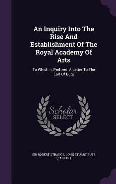 An Inquiry Into The Rise And Establishment Of The Royal Academy Of Arts: To Which Is Prefixed, A Letter To The Earl Of Bute