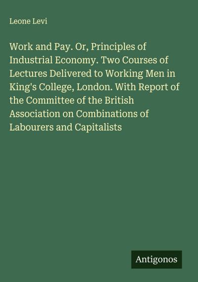 Work and Pay. Or, Principles of Industrial Economy. Two Courses of Lectures Delivered to Working Men in King’s College, London. With Report of the Committee of the British Association on Combinations of Labourers and Capitalists