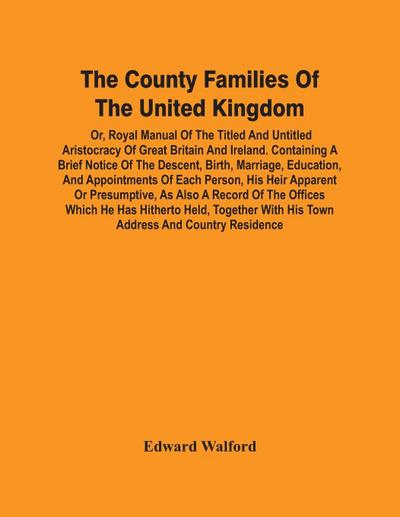 The County Families Of The United Kingdom; Or, Royal Manual Of The Titled And Untitled Aristocracy Of Great Britain And Ireland. Containing A Brief Notice Of The Descent, Birth, Marriage, Education, And Appointments Of Each Person, His Heir Apparent Or Pr