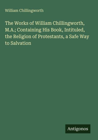 The Works of William Chillingworth, M.A.; Containing His Book, Intituled, the Religion of Protestants, a Safe Way to Salvation
