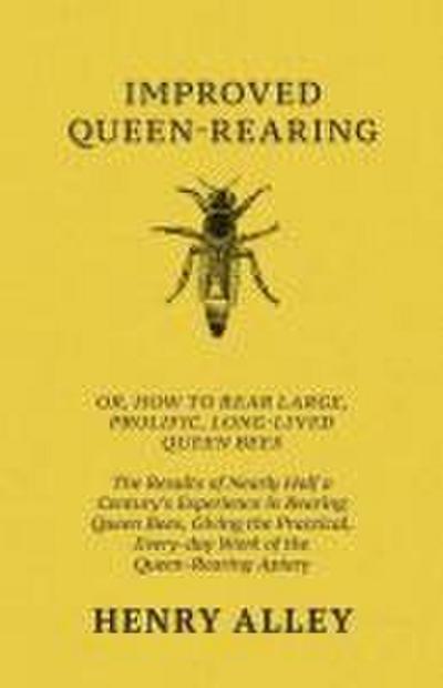 Improved Queen-Rearing, Or, How To Rear Large, Prolific, Long-Lived Queen Bees - The Results Of Nearly Half A Century’s Experience In Rearing Queen Bees, Giving The Practical, Every-day Work Of The Queen-Rearing Apiary