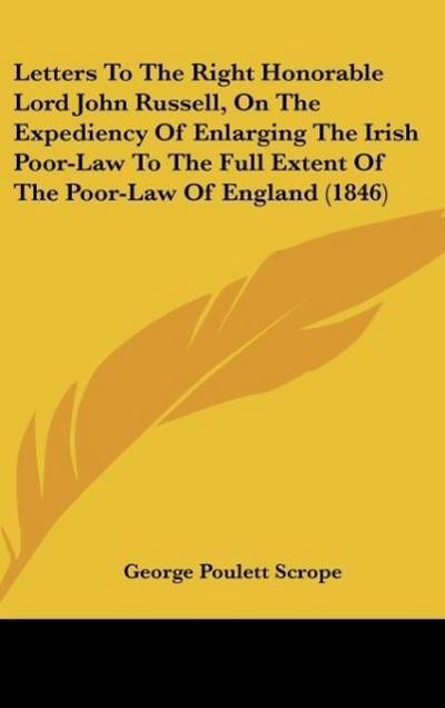 Letters To The Right Honorable Lord John Russell, On The Expediency Of Enlarging The Irish Poor-Law To The Full Extent Of The Poor-Law Of England (1846)