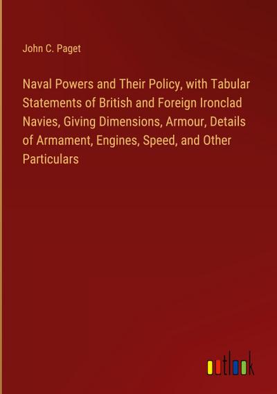Naval Powers and Their Policy, with Tabular Statements of British and Foreign Ironclad Navies, Giving Dimensions, Armour, Details of Armament, Engines, Speed, and Other Particulars