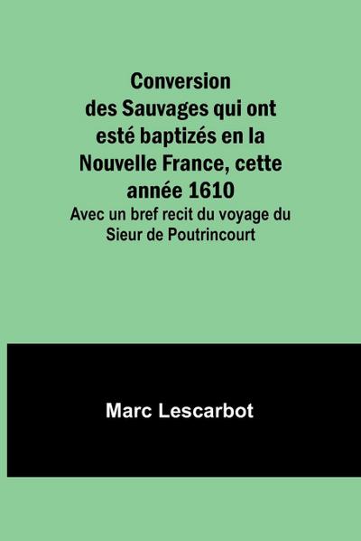 Conversion des Sauvages qui ont esté baptizés en la Nouvelle France, cette année 1610; Avec un bref recit du voyage du Sieur de Poutrincourt