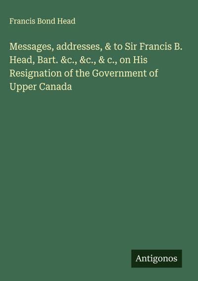 Messages, addresses, & to Sir Francis B. Head, Bart. &c., &c., & c., on His Resignation of the Government of Upper Canada