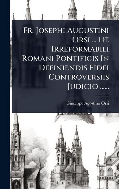 Fr. Josephi Augustini Orsi ... De Irreformabili Romani Pontificis In Definiendis Fidei Controversiis Judicio ......