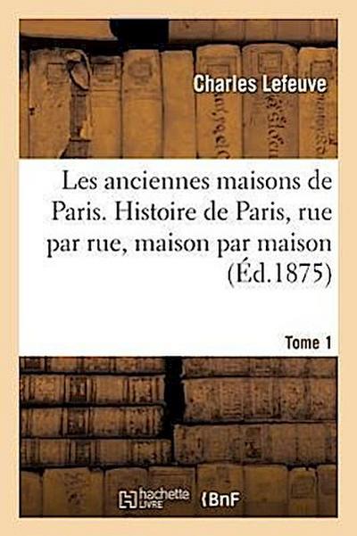 Les Anciennes Maisons de Paris. Histoire de Paris, Rue Par Rue, Maison Par Maison. Tome 1 (Éd.1875)