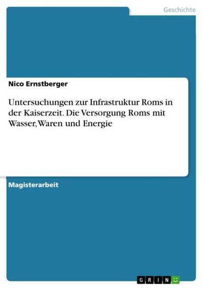 Untersuchungen zur Infrastruktur Roms in der Kaiserzeit. Die Versorgung Roms mit Wasser, Waren und Energie - Nico Ernstberger