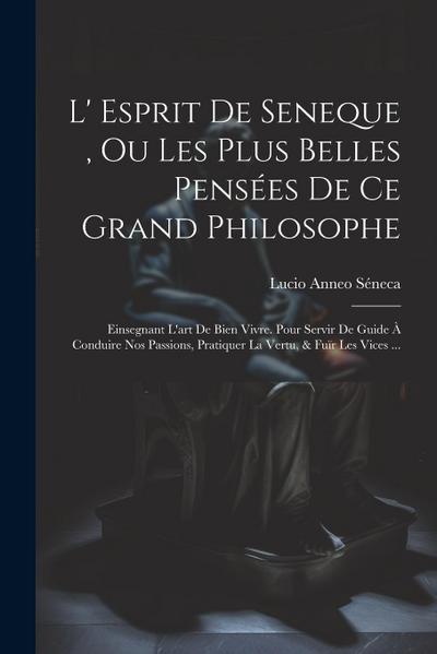 L’ Esprit De Seneque, Ou Les Plus Belles Pensées De Ce Grand Philosophe: Einsegnant L’art De Bien Vivre. Pour Servir De Guide À Conduire Nos Passions