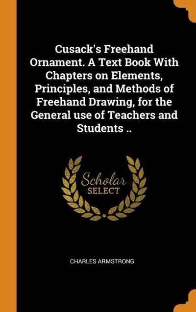 Cusack’s Freehand Ornament. A Text Book With Chapters on Elements, Principles, and Methods of Freehand Drawing, for the General use of Teachers and St