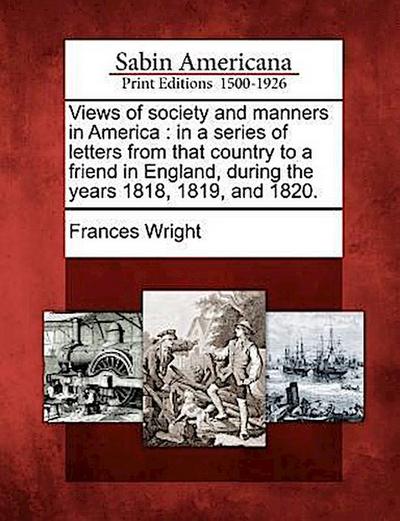 Views of Society and Manners in America: In a Series of Letters from That Country to a Friend in England, During the Years 1818, 1819, and 1820.