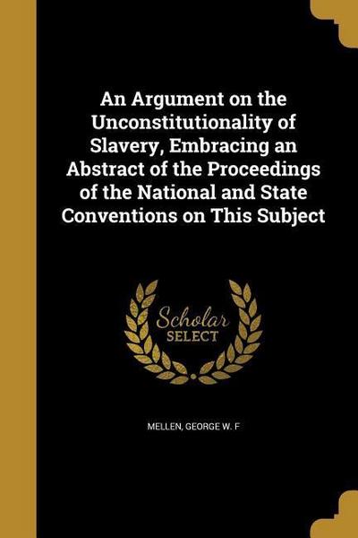 An Argument on the Unconstitutionality of Slavery, Embracing an Abstract of the Proceedings of the National and State Conventions on This Subject