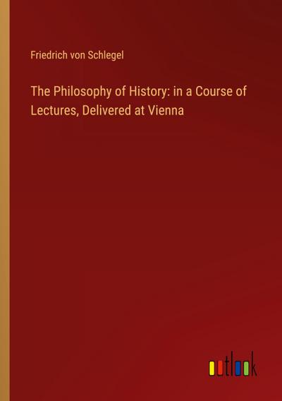 The Philosophy of History: in a Course of Lectures, Delivered at Vienna