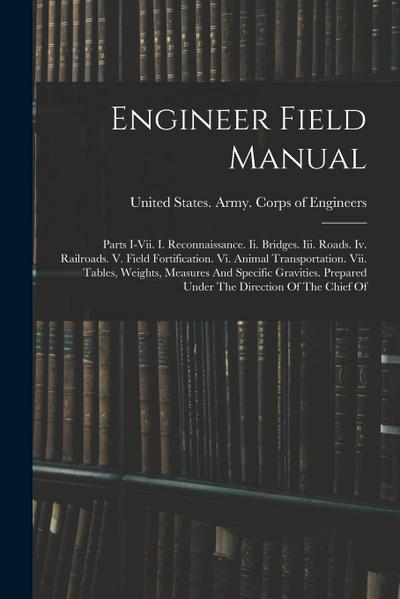 Engineer Field Manual: Parts I-vii. I. Reconnaissance. Ii. Bridges. Iii. Roads. Iv. Railroads. V. Field Fortification. Vi. Animal Transportat