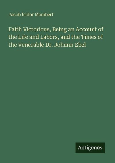 Faith Victorious, Being an Account of the Life and Labors, and the Times of the Venerable Dr. Johann Ebel