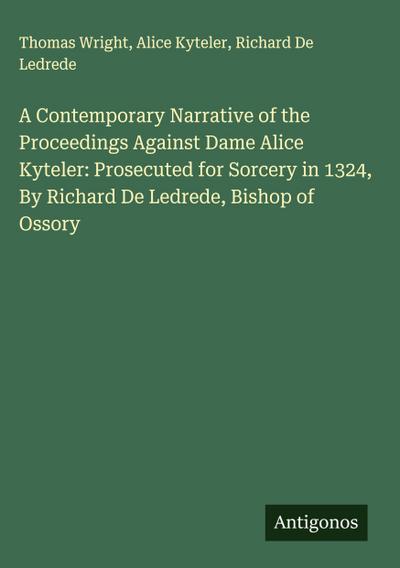 A Contemporary Narrative of the Proceedings Against Dame Alice Kyteler: Prosecuted for Sorcery in 1324, By Richard De Ledrede, Bishop of Ossory
