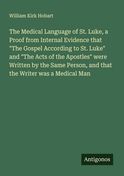 The Medical Language of St. Luke, a Proof from Internal Evidence that "The Gospel According to St. Luke" and "The Acts of the Apostles" were Written by the Same Person, and that the Writer was a Medical Man