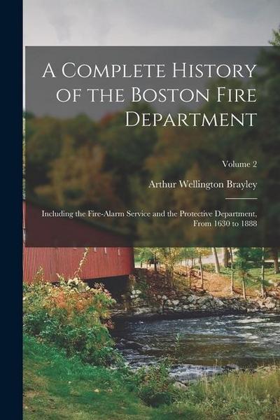 A Complete History of the Boston Fire Department: Including the Fire-Alarm Service and the Protective Department, From 1630 to 1888; Volume 2