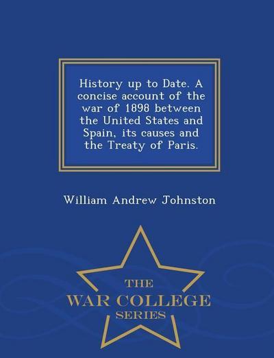 History Up to Date. a Concise Account of the War of 1898 Between the United States and Spain, Its Causes and the Treaty of Paris. - War College Series