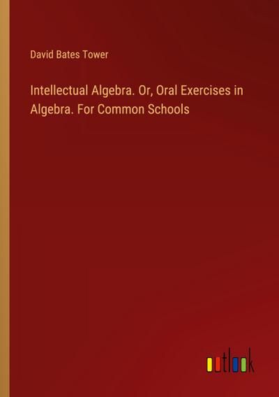 Intellectual Algebra. Or, Oral Exercises in Algebra. For Common Schools