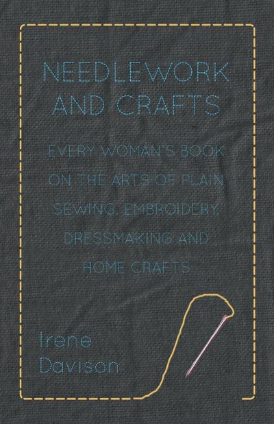 Needlework and Crafts - Every Woman’s Book on the Arts of Plain Sewing, Embroidery, Dressmaking, and Home Crafts