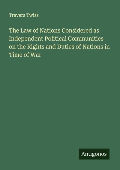 The Law of Nations Considered as Independent Political Communities on the Rights and Duties of Nations in Time of War