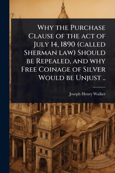 Why the Purchase Clause of the act of July 14, 1890 (called Sherman law) Should be Repealed, and why Free Coinage of Silver Would be Unjust ..