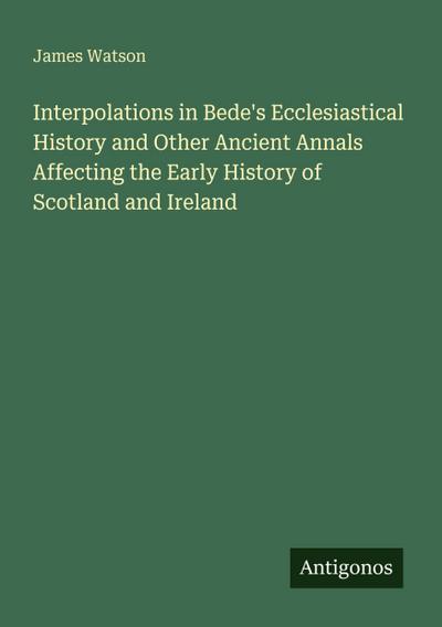 Interpolations in Bede’s Ecclesiastical History and Other Ancient Annals Affecting the Early History of Scotland and Ireland