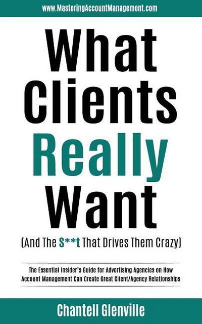 What Clients Really Want (And The S**t That Drives Them Crazy): The Essential Insider’s Guide for Advertising Agencies on How Account Management Can C