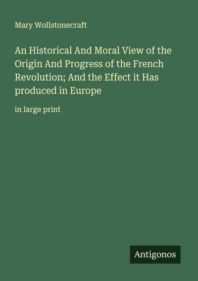 An Historical And Moral View of the Origin And Progress of the French Revolution; And the Effect it Has produced in Europe