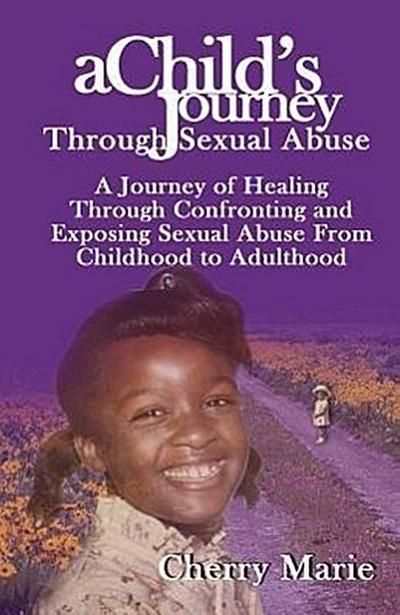 A Child’s Journey Through Sexual Abuse: A Journey of Healing Through Confronting and Exposing Sexual Abuse from Childhood Through Adulthood