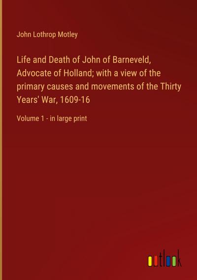 Life and Death of John of Barneveld, Advocate of Holland; with a view of the primary causes and movements of the Thirty Years’ War, 1609-16