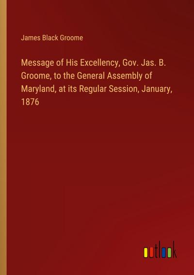 Message of His Excellency, Gov. Jas. B. Groome, to the General Assembly of Maryland, at its Regular Session, January, 1876