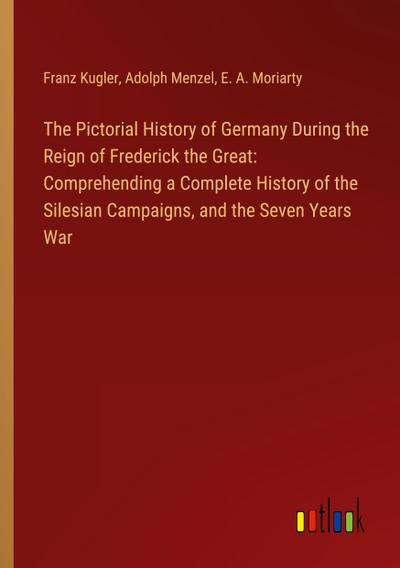 The Pictorial History of Germany During the Reign of Frederick the Great: Comprehending a Complete History of the Silesian Campaigns, and the Seven Years War