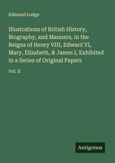 Illustrations of British History, Biography, and Manners, in the Reigns of Henry VIII, Edward VI, Mary, Elizabeth, & James I, Exhibited in a Series of Original Papers