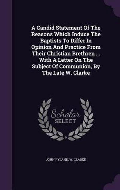 A Candid Statement Of The Reasons Which Induce The Baptists To Differ In Opinion And Practice From Their Christian Brethren ... With A Letter On The Subject Of Communion, By The Late W. Clarke
