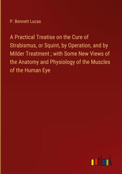 A Practical Treatise on the Cure of Strabismus, or Squint, by Operation, and by Milder Treatment ; with Some New Views of the Anatomy and Physiology of the Muscles of the Human Eye