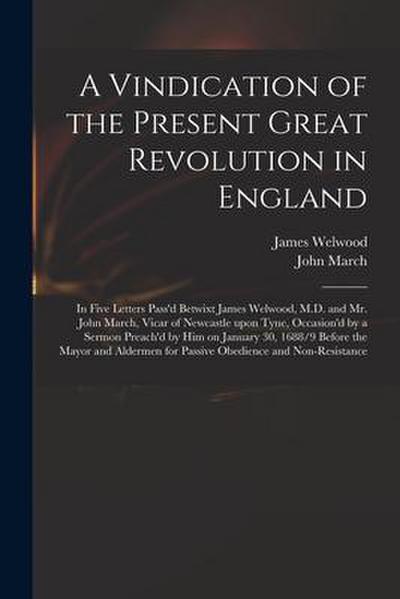 A Vindication of the Present Great Revolution in England: in Five Letters Pass’d Betwixt James Welwood, M.D. and Mr. John March, Vicar of Newcastle Up